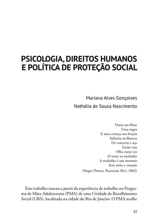 42
PSICOLOGIA, DIREITOS HUMANOS
E POLÍTICA DE PROTEÇÃO SOCIAL
Mariana Alves Gonçalves
Nathália de Souza Nascimento
Daria um filme
Uma negra
E uma criança nos braços
Solitária na floresta
De concreto e aço
Então veja
Olha outra vez
O rosto na multidão
A multidão é um monstro
Sem rosto e coração
(Negro Drama, Racionais Mc’s, 2002)
Este trabalho nasceu a partir da experiência de trabalho no Progra-
ma de Mães Adolescentes (PMA) de uma Unidade de Recolhimento
Social (URS), localizada na cidade do Rio de Janeiro. O PMA acolhe
 