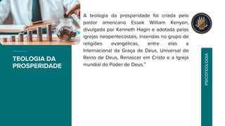 TEOLOGIA DA
PROSPERIDADE
A teologia da prosperidade foi criada pelo
pastor americano Essek William Kenyon,
divulgada por Kenneth Hagin e adotada pelas
igrejas neopentecostais, inseridas no grupo de
religiões evangélicas, entre elas a
Internacional da Graça de Deus, Universal do
Reino de Deus, Renascer em Cristo e a Igreja
mundial do Poder de Deus.”
P
S
I
C
O
T
E
O
L
O
G
I
A
 
