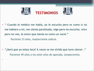 TESTIMONIOS
• “ Cuando el médico me habla, yo le escucho pero es como si no
me hablara a mí, me siento paralizada, oigo pero no escucho, miro
pero no veo, lo único que siento es como un vacío ”
Paciente 33 años, mastectomía radical.

• “¿Será que yo estoy loca? A veces se me olvida que tuve cáncer .”
Paciente 49 años a los siete años de operada, lumpectomía.
.

 