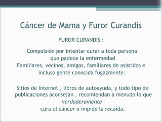 Cáncer de Mama y Furor Curandis
FUROR CURANDIS :
Compulsión por intentar curar a toda persona
que padece la enfermedad
Familiares, vecinos, amigos, familiares de asistidos e
incluso gente conocida fugazmente.
Sitios de Internet , libros de autoayuda, y todo tipo de
publicaciones aconsejan , recomiendan a menudo lo que
verdaderamente
cura el cáncer o impide la recaída.

 