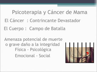Psicoterapia y Cáncer de Mama
El Cáncer : Contrincante Devastador
El Cuerpo : Campo de Batalla
Amenaza potencial de muerte
o grave daño a la integridad
Física - Psicológica
Emocional - Social

 