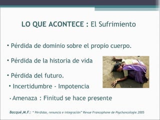 LO QUE ACONTECE : El Sufrimiento
• Pérdida de dominio sobre el propio cuerpo.
• Pérdida de la historia de vida
• Pérdida del futuro.
• Incertidumbre - Impotencia

Bacqué,M.F.: “ Pérdidas, renuncia e integración” Revue Francophone de Psychoncologie.2005

 