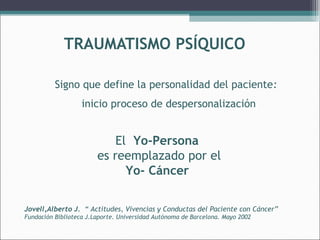 TRAUMATISMO PSÍQUICO
Signo que define la personalidad del paciente:
inicio proceso de despersonalización

El Yo-Persona
es reemplazado por el
Yo- Cáncer
Jovell,Alberto J. “ Actitudes, Vivencias y Conductas del Paciente con Cáncer”
Fundación Biblioteca J.Laporte. Universidad Autónoma de Barcelona. Mayo 2002

 