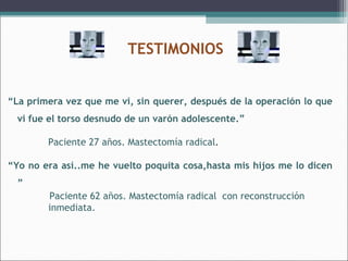 TESTIMONIOS
“La primera vez que me vi, sin querer, después de la operación lo que
vi fue el torso desnudo de un varón adolescente.”
Paciente 27 años. Mastectomía radical.
“Yo no era así..me he vuelto poquita cosa,hasta mis hijos me lo dicen
”
Paciente 62 años. Mastectomía radical con reconstrucción
inmediata.

 