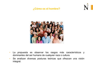 ¿Cómo es el hombre?
• La propuesta es observar los rasgos más característicos y
dominantes del ser humano de cualquier raza o cultura.
• Se analizan diversas posturas teóricas que ofrezcan una visión
integral.
 