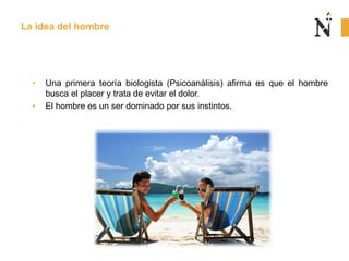 • Una primera teoría biologista (Psicoanálisis) afirma es que el hombre
busca el placer y trata de evitar el dolor.
• El hombre es un ser dominado por sus instintos.
La idea del hombre
 