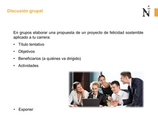 En grupos elaborar una propuesta de un proyecto de felicidad sostenible
aplicado a tu carrera:
• Título tentativo
• Objetivos
• Beneficiarios (a quiénes va dirigido)
• Actividades
Discusión grupal
• Exponer
 