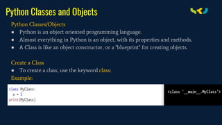 Python Classes and Objects
Python Classes/Objects
● Python is an object oriented programming language.
● Almost everything in Python is an object, with its properties and methods.
● A Class is like an object constructor, or a "blueprint" for creating objects.
Create a Class
● To create a class, use the keyword class:
Example:
 