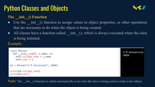 Python Classes and Objects
The __init__() Function
● Use the __init__() function to assign values to object properties, or other operations
that are necessary to do when the object is being created.
● All classes have a function called __init__(), which is always executed when the class
is being initiated.
Example :
Note: The __init__() function is called automatically every time the class is being used to create a new object.
 