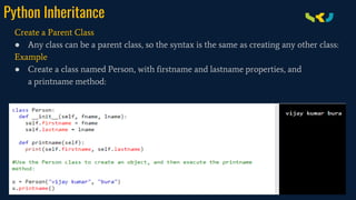 Python Inheritance
Create a Parent Class
● Any class can be a parent class, so the syntax is the same as creating any other class:
Example
● Create a class named Person, with firstname and lastname properties, and
a printname method:
 