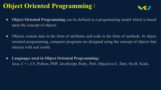 Object Oriented Programming :
● Object Oriented Programming can be defined as a programming model which is based
upon the concept of objects.
● Objects contain data in the form of attributes and code in the form of methods. In object
oriented programming, computer programs are designed using the concept of objects that
interact with real world.
● Languages used in Object Oriented Programming:
Java, C++, C#, Python, PHP, JavaScript, Ruby, Perl, Objective-C, Dart, Swift, Scala.
 