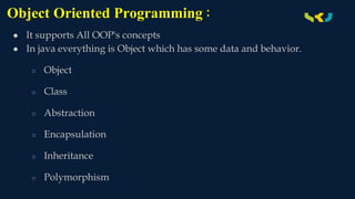 Object Oriented Programming :
● It supports All OOP's concepts
● In java everything is Object which has some data and behavior.
○ Object
○ Class
○ Abstraction
○ Encapsulation
○ Inheritance
○ Polymorphism
 
