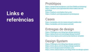 Links e
referências
Protótipos
https://iamemmad.wordpress.com/low-fidelity-prototyping/
https://medium.com/@jonbarnett/what-makes-service-
prototype
https://medium.com/ladies-that-ux-br/
https://medium.com/@joaopassini/prototipacao
Cases
https://euripedes.com.br/cases/renault-mobile-site/
https://euripedes.com.br/cases/unimed/
Entregas de design
https://99designs.com/blog/tips/design-systems/
https://aelaschool.com/estrategia/design-handoff
https://www.figma.com/community/handover-template
Design System
https://99designs.com/blog/tips/design-systems/
https://www.alura.com.br/artigos/design-systems
https://www.designsystemchecklist.com/
https://www.robertcreative.com/blog/what-is-a-design-system
 