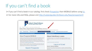 If you can’t find a book
 If you can’t find a book in our catalog, first check Prospector then MOBIUS before using ILL.
 For more info and FAQs, please visit http://subjectguides.fortlewis.edu/faqs/prospectorill
 