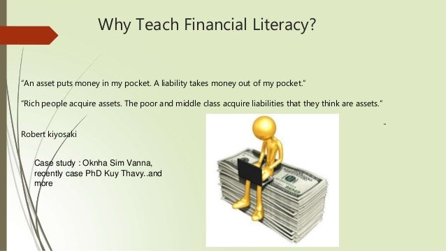 Why Teach Financial Literacy?
“An asset puts money in my pocket. A liability takes money out of my pocket.”
“Rich people acquire assets. The poor and middle class acquire liabilities that they think are assets.”
-
Robert kiyosaki
Case study : Oknha Sim Vanna,
recently case PhD Kuy Thavy..and
more
 