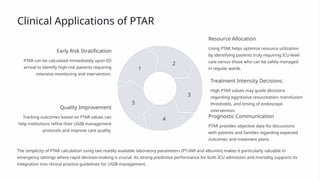 Clinical Applications of PTAR
Early Risk Stratification
PTAR can be calculated immediately upon ED
arrival to identify high-risk patients requiring
intensive monitoring and intervention.
1
Resource Allocation
Using PTAR helps optimize resource utilization
by identifying patients truly requiring ICU-level
care versus those who can be safely managed
in regular wards.
2
Treatment Intensity Decisions
High PTAR values may guide decisions
regarding aggressive resuscitation, transfusion
thresholds, and timing of endoscopic
intervention.
3
Prognostic Communication
PTAR provides objective data for discussions
with patients and families regarding expected
outcomes and treatment plans.
4
Quality Improvement
Tracking outcomes based on PTAR values can
help institutions refine their UGIB management
protocols and improve care quality.
5
The simplicity of PTAR calculation using two readily available laboratory parameters (PT-INR and albumin) makes it particularly valuable in
emergency settings where rapid decision-making is crucial. Its strong predictive performance for both ICU admission and mortality supports its
integration into clinical practice guidelines for UGIB management.
 