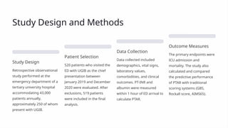 Study Design and Methods
Study Design
Retrospective observational
study performed at the
emergency department of a
tertiary university hospital
accommodating 43,000
patients annually,
approximately 250 of whom
present with UGIB.
Patient Selection
520 patients who visited the
ED with UGIB as the chief
presentation between
January 2019 and December
2020 were evaluated. After
exclusions, 519 patients
were included in the final
analysis.
Data Collection
Data collected included
demographics, vital signs,
laboratory values,
comorbidities, and clinical
outcomes. PT-INR and
albumin were measured
within 1 hour of ED arrival to
calculate PTAR.
Outcome Measures
The primary endpoints were
ICU admission and
mortality. The study also
calculated and compared
the predictive performance
of PTAR with traditional
scoring systems (GBS,
Rockall score, AIMS65).
 