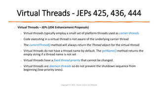 Virtual Threads - JEPs 425, 436, 444
• Virtual Threads – JEPs (JDK Enhancement Proposals)
• Virtual threads typically employ a small set of platform threads used as carrier threads
• Code executing in a virtual thread is not aware of the underlying carrier thread
• The currentThread() method will always return the Thread object for the virtual thread
• Virtual threads do not have a thread name by default. The getName() method returns the
empty string if a thread name is not set
• Virtual threads have a fixed thread priority that cannot be changed
• Virtual threads are daemon threads so do not prevent the shutdown sequence from
beginning (low-priority ones).
Copyright © 2022, Oracle and/or its affiliates
 