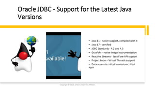 Oracle JDBC - Support for the Latest Java
Versions
• Java 11 - native support, compiled with it
• Java 17 - certified
• JDBC Standards - 4.2 and 4.3
• GraalVM - native image instrumentation
• Reactive Streams - Java Flow API support
• Project Loom - Virtual Threads support
• Data access is critical in mission-critical
apps
Copyright © 2023, Oracle and/or its affiliates
 