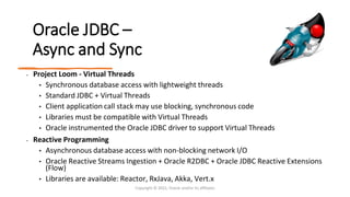 Oracle JDBC –
Async and Sync
• Project Loom - Virtual Threads
• Synchronous database access with lightweight threads
• Standard JDBC + Virtual Threads
• Client application call stack may use blocking, synchronous code
• Libraries must be compatible with Virtual Threads
• Oracle instrumented the Oracle JDBC driver to support Virtual Threads
• Reactive Programming
• Asynchronous database access with non-blocking network I/O
• Oracle Reactive Streams Ingestion + Oracle R2DBC + Oracle JDBC Reactive Extensions
(Flow)
• Libraries are available: Reactor, RxJava, Akka, Vert.x
Copyright © 2022, Oracle and/or its affiliates
 