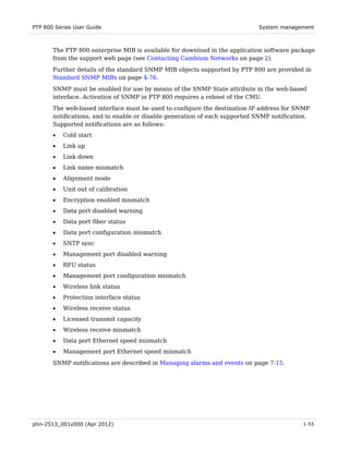 PTP 800 Series User Guide                                                   System management



       The PTP 800 enterprise MIB is available for download in the application software package
       from the support web page (see Contacting Cambium Networks on page 2).
       Further details of the standard SNMP MIB objects supported by PTP 800 are provided in
       Standard SNMP MIBs on page 4-76.

       SNMP must be enabled for use by means of the SNMP State attribute in the web-based
       interface. Activation of SNMP in PTP 800 requires a reboot of the CMU.
       The web-based interface must be used to configure the destination IP address for SNMP
       notifications, and to enable or disable generation of each supported SNMP notification.
       Supported notifications are as follows:
       •   Cold start
       •   Link up
       •   Link down
       •   Link name mismatch
       •   Alignment mode
       •   Unit out of calibration
       •   Encryption enabled mismatch
       •   Data port disabled warning
       •   Data port fiber status
       •   Data port configuration mismatch
       •   SNTP sync
       •   Management port disabled warning
       •   RFU status
       •   Management port configuration mismatch
       •   Wireless link status
       •   Protection interface status
       •   Wireless receive status
       •   Licensed transmit capacity
       •   Wireless receive mismatch
       •   Data port Ethernet speed mismatch
       •   Management port Ethernet speed mismatch
       SNMP notifications are described in Managing alarms and events on page 7-15.




phn-2513_001v000 (Apr 2012)                                                                1-55
 