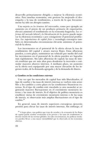 desarrollo primariamente dirigida a mejorar la eficiencia econó-
mica. Para muchas economías, este proceso ha mejorado el des-
empeño y la tasa de rendimiento, a través de lo que frecuente-
mente ha sido un abrupto camino.
Una mejoría en los términos del intercambio, como por ejemplo un
aumento en el precio de un producto primario de exportación,
elevará asimismo el rendimiento en la economía hogareña. Las re-
formas del mercado laboral y la liberalización de los precios puede mejo-
rar la eficiencia económica y por consiguiente el potencial produc-
tivo. Las importaciones de capital físico y tecnología extranjera tam-
bién en determinadas circunstancias elevarán asimismo el poten-
cial de la oferta.
Los incrementos en el potencial de la oferta elevan la tasa de
rendimiento del capital y atraen nuevos flujos. Estas afluencias
pueden, a corto plazo, suministrar un vehículo por medio del cual
los incrementos en el potencial de la oferta pueden ser logrados
más rápidamente. Sin tales afluencias de capital, las tasas de inte-
rés tendrían que ser más altas para desalentar la inversión o esti-
mular mayores ahorros internos. A mediano plazo, un aumento
en la oferta será equiparado por una mayor elevación de los in-
gresos reales, de la demanda agregada y de la demanda de dinero.
c) Cambios en las condiciones externas
Una vez que los mercados de capital han sido liberalizados, el
tipo de cambio y las tasas de interés internas se vuelven más sensi-
bles a los cambios a corto plazo en las condiciones financieras ex-
ternas. Si el tipo de cambio está vinculado (a otra moneda) se re-
gistrarán mayores fluctuaciones en el crecimiento monetario in-
terno y las tasas de interés. Si el objetivo de política monetaria es
establecer metas de crecimiento monetario interno o de las tasas
de interés, se observarán más amplias fluctuaciones en el tipo de
cambio.20
En general, tasas de interés superiores extranjeras ejercerán
presión para elevar las tasas de interés internas. Sin embargo, el
20
A largo plazo, una política que trata de escudar a la economía de los flujos
de capital puede resultar erosionada si los precios y las tasas de rendimiento se
desvían mucho de las normas globales. En tales circunstancias, las políticas insula-
res pueden llevar a una mayor inestabilidad que la observada en las economías
abiertas.
22
 