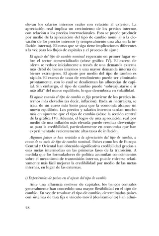 elevan los salarios internos reales con relación al exterior. La
apreciación real implica un crecimiento de los precios internos
con relación a los precios internacionales. Esto se puede producir
por medio de la apreciación del tipo de cambio nominal o la ele-
vación de los precios internos (y temporalmente una alza en la in-
flación interna). El curso que se siga tiene implicaciones diferentes
a la vez para los flujos de capitales y el proceso de ajuste:
El ajuste del tipo de cambio nominal repercute en primer lugar so-
bre el sector comercializado (véase gráfica IV). El exceso de
oferta se reduce inicialmente a través de una demanda externa
más débil de bienes internos y una mayor demanda interna de
bienes extranjeros. El ajuste por medio del tipo de cambio es
rápido. El exceso de tasas de rendimiento puede ser eliminado
prontamente, con lo cual se desalientan las afluencias de capi-
tal. Sin embargo, el tipo de cambio puede “sobreajustarse e ir
más allá” del nuevo equilibrio, lo que desemboca en volatilidad.
El ajuste cuando el tipo de cambio es fijo proviene de los precios in-
ternos más elevados (es decir, inflación). Dada su naturaleza, se
trata de un curso más lento para que la economía alcance un
nuevo equilibrio. Los precios y salarios internos tardan mucho
más en ajustarse que el tipo de cambio (véase la sección central
de la gráfica IV). Además, el logro de una apreciación real por
medio de una inflación más elevada puede resultar desventajo-
so para la credibilidad, particularmente en economías que han
experimentado recientemente altas tasas de inflación.
Algunos países se han resistido a la apreciación del tipo de cambio, a
causa de su meta de tipo de cambio nominal. Países como los de Europa
Central y Oriental han obtenido significativa credibilidad gracias a
esas metas intermedias en las primeras fases de la transición. A
medida que los formuladores de política acumulan conocimientos
sobre el mecanismo de transmisión interno, puede volverse relati-
vamente más fácil mejorar la credibilidad por medio de las metas
internas, en lugar de las externas.
i) Experiencias de países en el ajuste del tipo de cambio
Ante una afluencia continua de capitales, los bancos centrales
generalmente han concedido una mayor flexibilidad en el tipo de
cambio. En vez de revaluar el tipo de cambio, determinados países
con sistemas de tasa fija o vínculo móvil (deslizamiento) han admi-
28
 