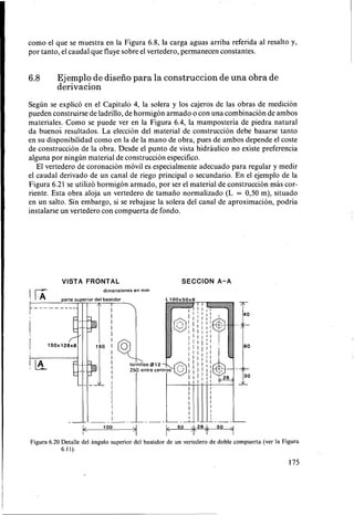 como el que se muestra en la Figura 6.8, la carga aguas arriba referida al resalto y,
por tanto, el caudal que fluye sobre el vertedero, permanecen constantes.
6.8 Ejemplo de diseño para la construccion de una obra de
derivacion
Según se explicó en el Capítulo 4, la solera y los cajeros de las obras de medición
pueden construirse de ladrillo, de hormigón armado o con una combinación de ambos
materiales. Como se puede ver en la Figura 6.4, la mamposteria de piedra natural
da buenos resultados. La elección del material de construcción debe basarse tanto
en SU disponibilidad como en la de la mano de obra, pues de ambos depende el coste
de construcción de la obra. Desde el punto de vista hidraulico no existe preferencia
alguna por ningún material de construcción especifico.
El vertedero de coronación móvil es especialmente adecuado para regular y medir
el caudal derivado de un canal de riego principal o secundario. En el ejemplo de la
Figura 6.21 se utilizó hormigón armado, por ser el material de construcción mas cor-
riente. Esta obra aloja un vertedero de tamaño normalizado (L = 0,50 m), situado
en un salto. Sin embargo, si se rebajase la solera del canal de aproximación, podría
instalarse un vertedero con compuerta de fondo.
VISTA FRONTAL SECCION A-A
Figura 6.20 Detalle del angulo superior del bastidor de un vertedero de doble compuerta (ver la Figura
6.I I).
175
 