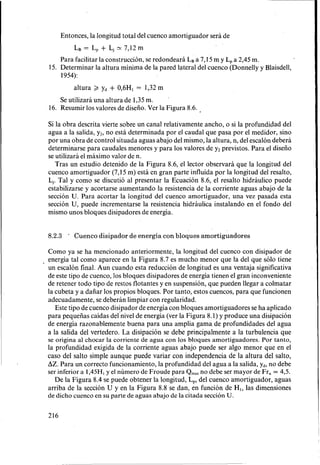 Entonces, la longitud total del cuenco amortiguador será de
LB = L, + LJN 7,12 m
Para facilitar la construcción, se redondeará LBa 7,15 m y L, a 2,45 m.
1954):
15. Determinar la altura minima de la pared lateral del cuenco (Donnelly y Blaisdell,
altura 2 Yd + 0,6H, = 1,32m
Se utilizará una altura de 1,35 m.
'
16. Resumir los valores de diseño. Ver la Figura 8.6.
Si la obra descrita vierte sobre un canal relativamente ancho, o si la profundidad del
agua a la salida, y2,no está determinada por el caudal que pasa por el medidar, sino
por una obra de control situada aguas abajo del mismo, la altura, n, del escalón deberá
determinarse para caudales menores y para los valores de yz previstos. Para el diseño
se utilizará el máximo valor de n.
Tras un estudio detenido de la Figura 8.6, el lector observará que la longitud del
cuenco amortiguador (7,15 m) está en gran parte influída por la longitud del resalto,
LJ.Tal y como se discutió al presentar la EcuaciÓn 8.6, el resalto hidráulico puede
estabilizarse y acortarse aumentando la resistencia de la corriente aguas abajo de la
sección U. Para acortar la longitud del cuenco amortiguador, una vez pasada esta
sección U, puede incrementarse la resistencia hidráulica instalando en el fondo del
mismo unos bloques disipadores de energía.
8.2.3 * Cuenco disipador de energía con bloques amortiguadores
Como ya se ha mencionado anteriormente, la longitud del cuenco con disipador de
energía tal como aparece en la Figura 8.7 es mucho menor que la del que sÓ10 tiene
un escalón final. Aun cuando esta reducción de longitud es una ventaja significativa
de este tipo de cuenco, los bloques disipadores de energía tienen el gran inconveniente
de retener todo tipo de restos flotantes y en suspensión, que pueden llegar a colmatar
la cubeta y a dañar los propios bloques. Por tanto, estos cuencos, para que funcionen
adecuadamente, se deberán limpiar con regularidad.
Este tipo de cuenco disipador deenergía con bloques amortiguadores se ha aplicado
para pequeñas caídas del'nivel de energía (ver la Figura 8.1)y produce una disipación
de energía razonablemente buena para una amplia gama de profundidades del agua
a la salida del vertedero. La disipación se debe principalmente a la turbulencia que
se origina al chocar la corriente de agua con los bloques amortiguadores. Por tanto,
la profundidad exigida de la corriente aguas abajo puede ser algo menor que en el
cas0 del salto simple aunque puede variar con independencia de la altura del salto,
AZ. Para un correct0 funcionamiento, la profundidad del agua a la salida, Yd, no debe
ser inferior a 1,45HLy el número de Froude para Qmax no debe ser mayor de Fr, = 43.
De la Figura 8.4se puede obtener la longitud, L,, del cuenco amortiguador, aguas
arriba de la sección U y en la Figura 8.8 se dan, en función de H,, las dimensiones
de dicho cuenco en SU parte de aguas abajo de la citada secciónU.
216
 