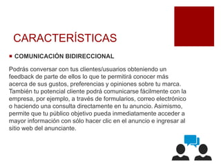 CARACTERÍSTICAS
 COMUNICACIÓN BIDIRECCIONAL
Podrás conversar con tus clientes/usuarios obteniendo un
feedback de parte de ellos lo que te permitirá conocer más
acerca de sus gustos, preferencias y opiniones sobre tu marca.
También tu potencial cliente podrá comunicarse fácilmente con la
empresa, por ejemplo, a través de formularios, correo electrónico
o haciendo una consulta directamente en tu anuncio. Asimismo,
permite que tu público objetivo pueda inmediatamente acceder a
mayor información con sólo hacer clic en el anuncio e ingresar al
sitio web del anunciante.
 
