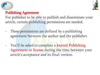 Publishing Agreement
For publisher to be able to publish and disseminate your
article, certain publishing permissions are needed.
- These permissions are defined by a publishing
agreement between the author and the publisher.
- You’ll be asked to complete a Journal Publishing
Agreement or license during the time between your
article’s acceptance and its final version.
 