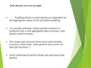 Bulk density and soil strength
 Puddling effects on bulk density are dependent on
the aggregation status of the soil before puddling.
 If a parallel oriented, closely packed structure is
produced from a well aggregated open structure, bulk
density would increase.
 The strong inter-particle forces favor well oriented
structure, while weak inter-particle forces favor an
open gel structure. I
 Initial submergence before tillage also decreases bulk
density.
 