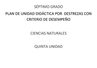 SÉPTIMO GRADO
PLAN DE UNIDAD DIDÁCTICA POR DESTREZAS CON
CRITERIO DE DESEMPEÑO
CIENCIAS NATURALES
QUINTA UNIDAD
 