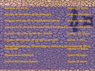 Deshielo del Ártico  (aprox. 10 años)  Pérdida de los hielos de Groenlandia  (más de 300 años)  Colapso del hielo de la Antártida Occidental  (más de 300 años) Colapso de la circulación termohalina del Atlántico (aprox. 100 años)  Aumento de la Oscilación Sur, El Niño (aprox. 100 años)  Colapso del monzón de verano en la India  (aprox. 1 año)  Reverdecimiento del Sahara/Sahel y alteración del monzón de África Occidental  (aprox. 10 años)  Declive de la Amazonía  (aprox 50 años)  Declive del bosque Boreal  (aprox 50 años)  