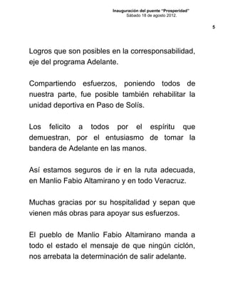 Inauguración del puente “Prosperidad”
Sábado 18 de agosto 2012.
Logros que son posibles en la corresponsabilidad,
eje del programa Adelante.
Compartiendo esfuerzos, poniendo todos de
nuestra parte, fue posible también rehabilitar la
unidad deportiva en Paso de Solís.
Los felicito a todos por el espíritu que
demuestran, por el entusiasmo de tomar la
bandera de Adelante en las manos.
Así estamos seguros de ir en la ruta adecuada,
en Manlio Fabio Altamirano y en todo Veracruz.
Muchas gracias por su hospitalidad y sepan que
vienen más obras para apoyar sus esfuerzos.
El pueblo de Manlio Fabio Altamirano manda a
todo el estado el mensaje de que ningún ciclón,
nos arrebata la determinación de salir adelante.
5
 