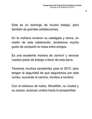 Inauguración del Puente San Cristóbal y Comida
Domingo 9 de diciembre de 2012
Este es un domingo de mucho trabajo, pero
también de grandes satisfacciones.
En la mañana tuvieron su cabalgata y ahora, en
medio de esta celebración, tendremos mucho
gusto de compartir la mesa entre amigos.
Es una excelente manera de convivir y renovar
nuestro pacto de trabajo a favor de esta tierra.
Tenemos muchos pendientes para el 2013, pero
tengan la seguridad de que seguiremos por este
rumbo, surcando el camino, hombro a hombro.
Con el esfuerzo de todos, Minatitlán, su ciudad y
su campo, avanzan unidos hacia la prosperidad.
6
 