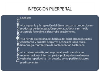 INFECCION PUERPERAL
Factores
predisponentes
:Locales:
• La isquemia y la regresión del útero postparto proporcionan
productos de desintegración proteica, acidosis y un medio
anaerobio favorable al desarrollo de gérmenes.
• La herida placentaria, las heridas del canal blando incluidos
episiotomía y posibles desgarros perineales junto con la
hemorragia contribuyen a la contaminación bacteriana.
• La corioamnionitis, rotura prematura de membranas,
monitorizaciones internas, partos prolongados y exámenes
vaginales repetidos se han descrito como posibles factores
predisponentes.
 