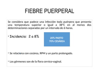 FIEBRE PUERPERAL
Se considera que padece una infección toda puérpera que presenta
una temperatura superior o igual a 38ºC en al menos dos
determinaciones separadas por un intervalo de 6 horas.
 Incidencia: 2 a 8%
 Se relaciona con cesárea, RPM y un parto prolongado.
 Los gérmenes son de la flora cervico-vaginal.
20% PARTO
70% CESÁREA
 
