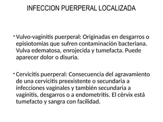 Vulvo-vaginitis puerperal: Originadas en desgarros o
episiotomías que sufren contaminación bacteriana.
Vulva edematosa, enrojecida y tumefacta. Puede
aparecer dolor o disuria.
Cervicitis puerperal: Consecuencia del agravamiento
de una cervicitis preexistente o secundaria a
infecciones vaginales y también secundaria a
vaginitis, desgarros o a endometritis. El cérvix está
tumefacto y sangra con facilidad.
INFECCION PUERPERAL LOCALIZADA
 