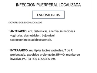  ANTEPARTO: enf. Sistemicas, anemia, infecciones
vaginales, desnutricion, bajo nivel
socioeconimico,adolecescencia.
 INTRAPARTO; multiples tactos vaginales, T de P.
prolongado, expulsivo prolongado, RPMO, monitoreo
invasivo, PARTO POR CESAREA, etc.
ENDOMETRITIS
FACTORES DE RIESGO ASOCIADOS
INFECCION PUERPERAL LOCALIZADA
 