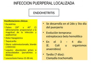 INFECCION PUERPERAL LOCALIZADA
Manifestaciones clínicas:
 Escalofríos
 Fiebre (39º y 40º C)
(directamente proporcional a la
magnitud de la infección y
septicemia)
 Dolor hipogástrico
 Taquicardia
 Útero: subinvolucionado, blando
y doloroso
 Loquios: abundantes grises o
achocolatados (purulentos y
fétidos)
 Leucocitosis franca 15-30 miL
ENDOMETRITIS
• Se desarrolla en el 2do y 5to día
del puerperio
• Evolución temprana:
estreptococo beta hemolítico
• En el 3 – 4 día:
(E. Coli u organismos
anaerobios)
• Tardio (7 días):
Clamydia trachomatis
 