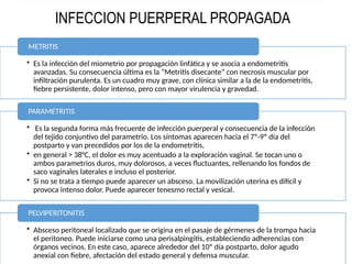 • Es la infección del miometrio por propagación linfática y se asocia a endometritis
avanzadas. Su consecuencia última es la “Metritis disecante” con necrosis muscular por
infiltración purulenta. Es un cuadro muy grave, con clínica similar a la de la endometritis,
fiebre persistente, dolor intenso, pero con mayor virulencia y gravedad.
METRITIS
• Es la segunda forma más frecuente de infección puerperal y consecuencia de la infección
del tejido conjuntivo del parametrio. Los síntomas aparecen hacia el 7º-9º día del
postparto y van precedidos por los de la endometritis,
• en general > 38°C, el dolor es muy acentuado a la exploración vaginal. Se tocan uno o
ambos parametrios duros, muy dolorosos, a veces fluctuantes, rellenando los fondos de
saco vaginales laterales e incluso el posterior.
• Si no se trata a tiempo puede aparecer un absceso. La movilización uterina es difícil y
provoca intenso dolor. Puede aparecer tenesmo rectal y vesical.
PARAMETRITIS
• Absceso peritoneal localizado que se origina en el pasaje de gérmenes de la trompa hacia
el peritoneo. Puede iniciarse como una perisalpingitis, estableciendo adherencias con
órganos vecinos. En este caso, aparece alrededor del 10º día postparto, dolor agudo
anexial con fiebre, afectación del estado general y defensa muscular.
PELVIPERITONITIS
INFECCION PUERPERAL PROPAGADA
 