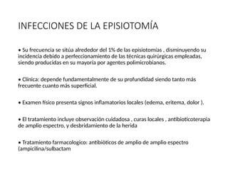 INFECCIONES DE LA EPISIOTOMÍA
• Su frecuencia se sitúa alrededor del 1% de las episiotomías , disminuyendo su
incidencia debido a perfeccionamiento de las técnicas quirúrgicas empleadas,
siendo producidas en su mayoría por agentes polimicrobianos.
• Clínica: depende fundamentalmente de su profundidad siendo tanto más
frecuente cuanto más superficial.
• Examen físico presenta signos inflamatorios locales (edema, eritema, dolor ).
• El tratamiento incluye observación cuidadosa , curas locales , antibioticoterapia
de amplio espectro, y desbridamiento de la herida
• Tratamiento farmacologico: antibióticos de amplio de amplio espectro
(ampicilina/sulbactam
 