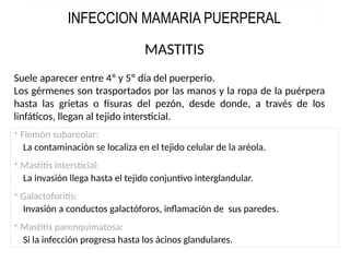 INFECCION MAMARIA PUERPERAL
 Flemón subareolar:
La contaminación se localiza en el tejido celular de la aréola.
 Mastitis intersticial:
La invasión llega hasta el tejido conjuntivo interglandular.
 Galactoforitis:
Invasión a conductos galactóforos, inflamación de sus paredes.
 Mastitis parenquimatosa:
Si la infección progresa hasta los ácinos glandulares.
Suele aparecer entre 4º y 5º día del puerperio.
Los gérmenes son trasportados por las manos y la ropa de la puérpera
hasta las grietas o fisuras del pezón, desde donde, a través de los
linfáticos, llegan al tejido intersticial.
MASTITIS
 