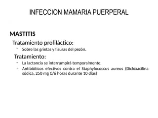 INFECCION MAMARIA PUERPERAL
MASTITIS
Tratamiento profiláctico:
 Sobre las grietas y fisuras del pezón.
Tratamiento:
 La lactancia se interrumpirá temporalmente.
 Antibióticos efectivos contra el Staphylococcus aureus (Dicloxacilina
sódica, 250 mg C/6 horas durante 10 días)
 
