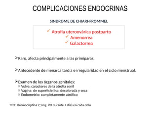 COMPLICACIONES ENDOCRINAS
SINDROME DE CHIARI-FROMMEL
Raro, afecta principalmente a las primíparas.
Antecedente de menarca tardía e irregularidad en el ciclo menstrual.
Examen de los órganos genitales:
o Vulva: caracteres de la atrofia senil
o Vagina: de superficie lisa, decolorada y seca
o Endometrio: completamente atrófico
TTO: Bromocriptina 2,5mg VO durante 7 días en cada ciclo
 Atrofia uteroovárica postparto
 Amenorrea
 Galactorrea
 