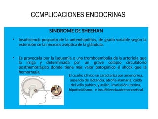COMPLICACIONES ENDOCRINAS
SINDROME DE SHEEHAN
 Insuficiencia posparto de la anterohipófisis, de grado variable según la
extensión de la necrosis aséptica de la glándula.
 Es provocada por la isquemia o una tromboembolia de la arteriola que
la irriga y determinada por un grave colapso circulatorio
posthemorrágico donde tiene más valor patogénico el shock que la
hemorragia.
El cuadro clínico se caracteriza por amenorrea,
ausencia de lactancia, atrofia mamaria, caída
del vello púbico, y axilar, involución uterina,
hipotiroidismo, e Insuficiencia adreno-cortical
 