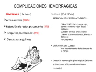 TEMPRANAS: ( 24 horas)
Atonía uterina (90%)
Retención de restos placentarios (4%)
 Desgarros, laceraciones (6%)
 Discrasias sanguíneas
TARDIAS: (2° al 25° día)
 RETENCIÓN DE RESTOS PLACENTARIOS:
CARACTERÍSTICAS: Sangre roja,
perdida indolora y con pocos
coágulos
CUELLO: Orificio entreabierto
UTERO: Subinvolucionado, blando y
doloroso
HIPERTERMIA
 DESGARROS DEL CUELLO:
Mal afrontamiento de los bordes de
la herida
 Descartar hemorragías ginecológicas (miomas
submucosos, pólipos endometriales o
cervicales)
COMPLICACIONES HEMORRAGICAS
 