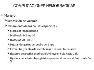 COMPLICACIONES HEMORRAGICAS
 Manejo:
Reposición de volemia
Tratamiento de las causas específicas:
Masajear fondo uterino
Methergin 0,2 mg IM
Oxitocina 20 - 40 UI
Suturar desgarros del cuello del útero
Extraer fragmentos de membranas o restos placentarios
Ligadura de arterias uterinas disminuye el flujo hasta 75%
Ligadura de arterias hipogástricas pueden disminuir el flujo hasta 5o
%
 