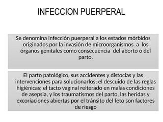 INFECCION PUERPERAL
Se denomina infección puerperal a los estados mórbidos
originados por la invasión de microorganismos a los
órganos genitales como consecuencia del aborto o del
parto.
El parto patológico, sus accidentes y distocias y las
intervenciones para solucionarlos; el descuido de las reglas
higiénicas; el tacto vaginal reiterado en malas condiciones
de asepsia, y los traumatismos del parto, las heridas y
excoriaciones abiertas por el tránsito del feto son factores
de riesgo
 